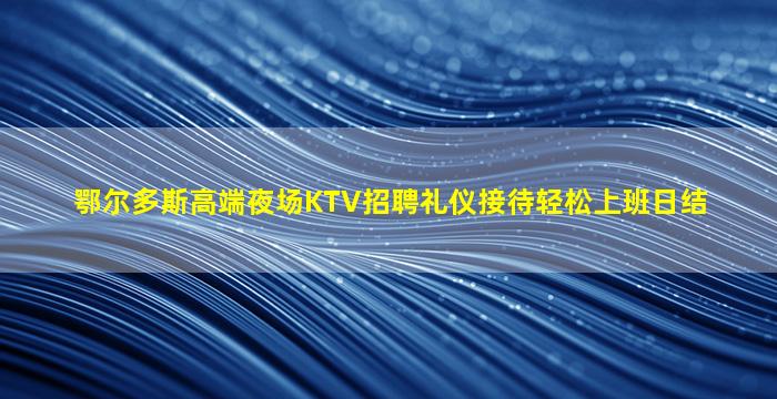 鄂尔多斯高端夜场KTV招聘礼仪接待轻松上班日结